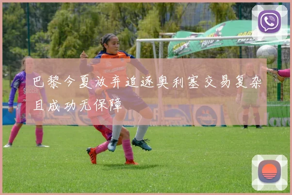 巴黎今夏放弃追逐奥利塞交易复杂且成功无保障