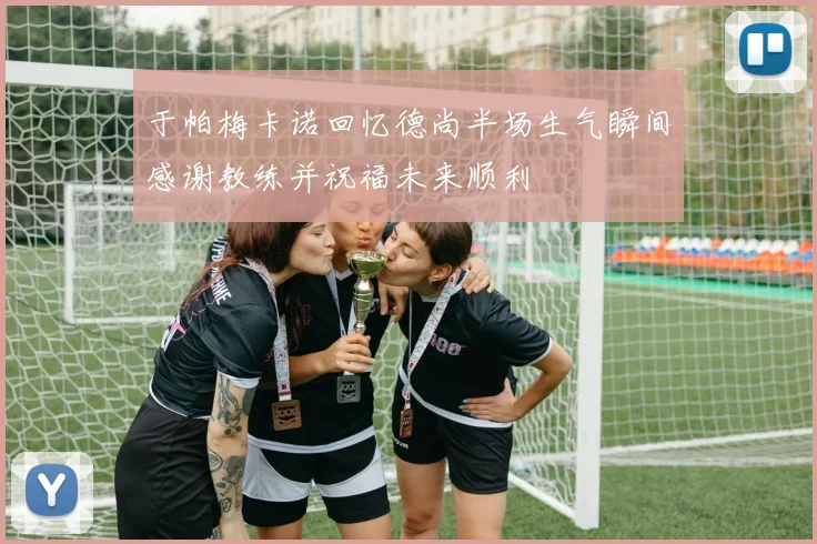 于帕梅卡诺回忆德尚半场生气瞬间感谢教练并祝福未来顺利