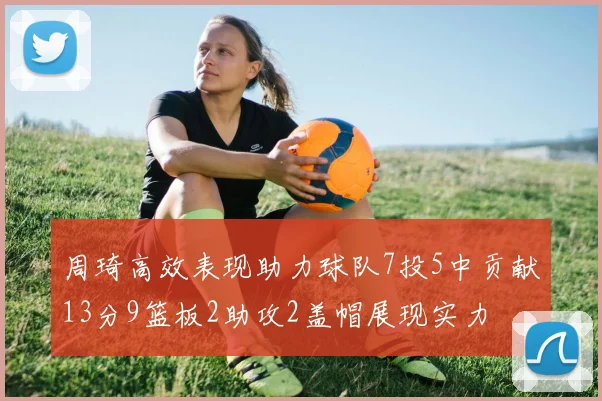 周琦高效表现助力球队7投5中贡献13分9篮板2助攻2盖帽展现实力