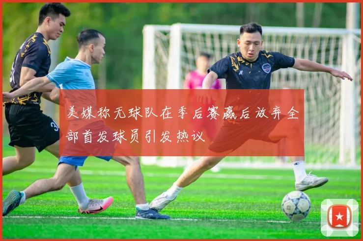 美媒称无球队在季后赛赢后放弃全部首发球员引发热议