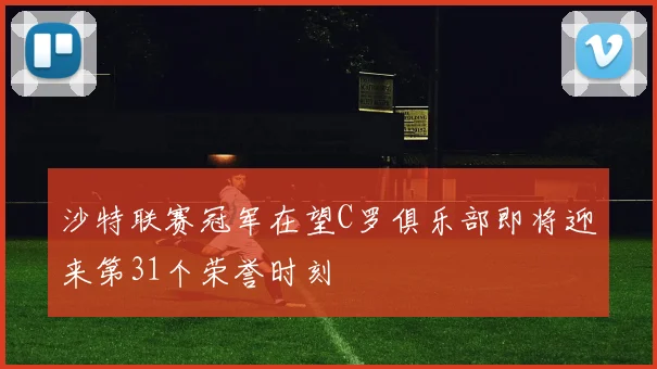 沙特联赛冠军在望C罗俱乐部即将迎来第31个荣誉时刻