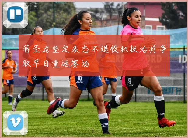 蒋圣龙坚定表态不退役积极治疗争取早日重返赛场