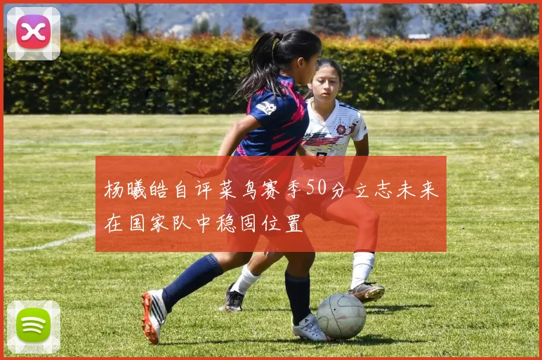 杨曦皓自评菜鸟赛季50分立志未来在国家队中稳固位置