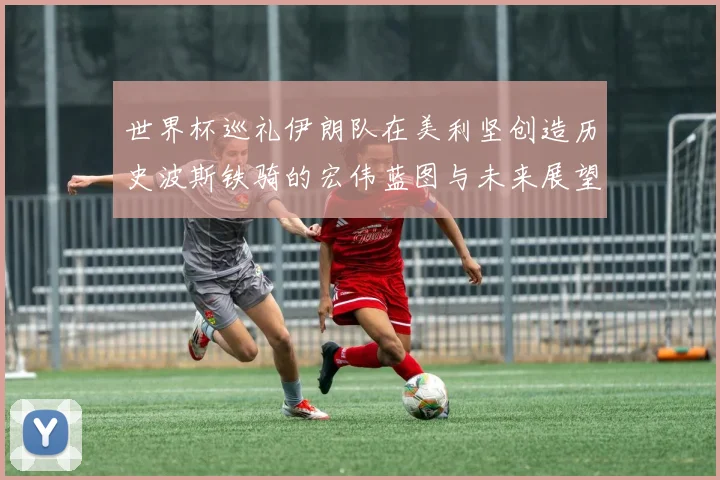 世界杯巡礼伊朗队在美利坚创造历史波斯铁骑的宏伟蓝图与未来展望