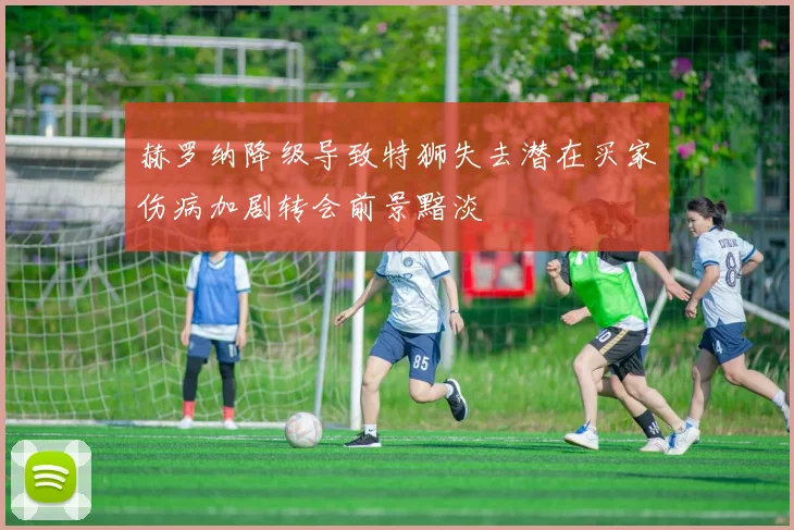 赫罗纳降级导致特狮失去潜在买家伤病加剧转会前景黯淡