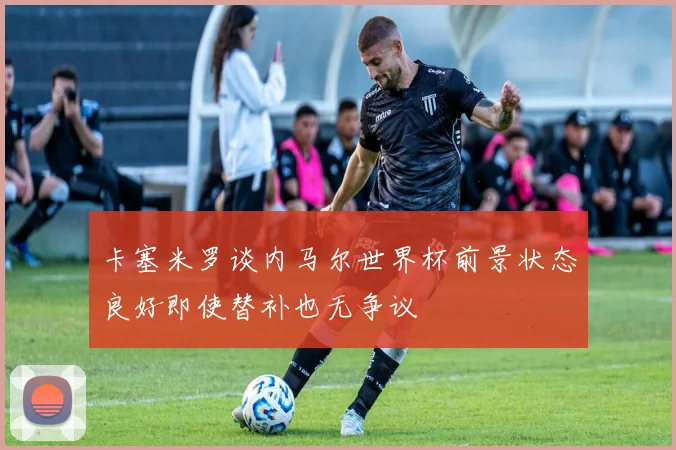 卡塞米罗谈内马尔世界杯前景状态良好即使替补也无争议