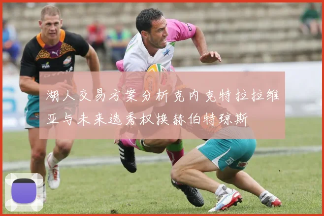 湖人交易方案分析克内克特拉拉维亚与未来选秀权换赫伯特琼斯