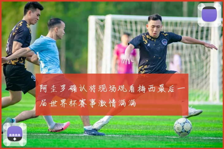 阿圭罗确认将现场观看梅西最后一届世界杯赛事激情满满