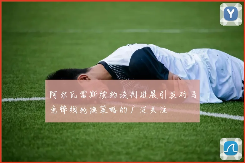 阿尔瓦雷斯续约谈判进展引发对马竞锋线轮换策略的广泛关注