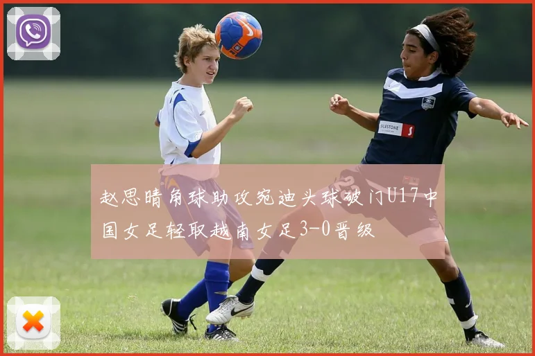 赵思晴角球助攻宛迪头球破门U17中国女足轻取越南女足3-0晋级