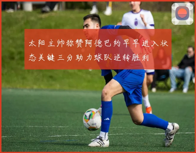 太阳主帅称赞阿德巴约早早进入状态关键三分助力球队逆转胜利