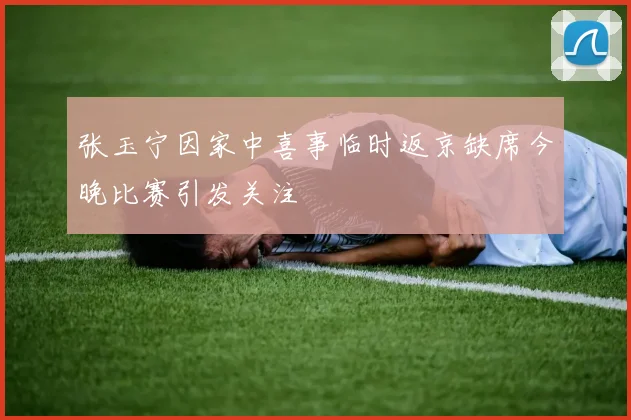 张玉宁因家中喜事临时返京缺席今晚比赛引发关注