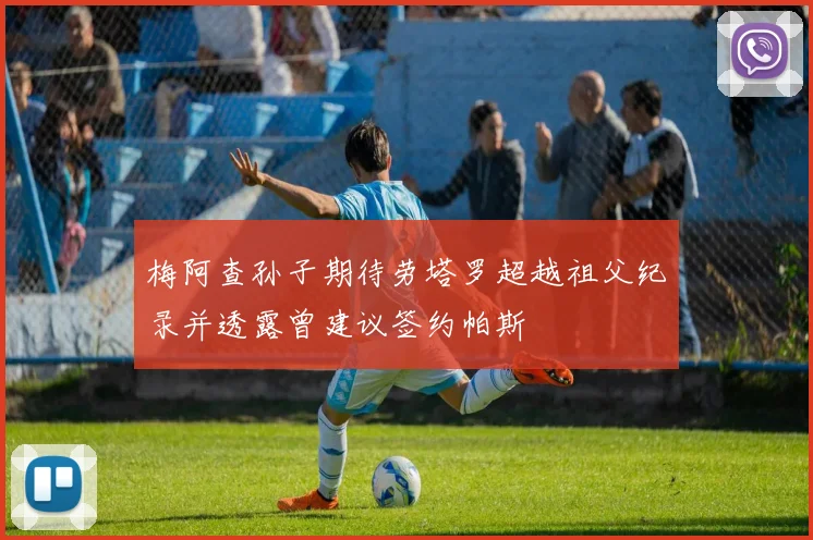 梅阿查孙子期待劳塔罗超越祖父纪录并透露曾建议签约帕斯