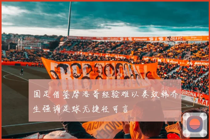 国足借鉴摩洛哥经验难以奏效韩乔生强调足球无捷径可言