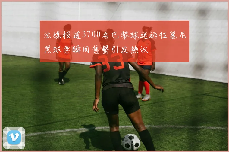 法媒报道3700名巴黎球迷远征慕尼黑球票瞬间售罄引发热议