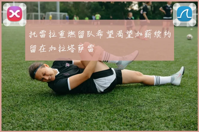 托雷拉重燃留队希望渴望加薪续约留在加拉塔萨雷