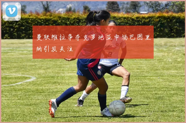 曼联维拉争夺克罗地亚中场巴图里纳引发关注