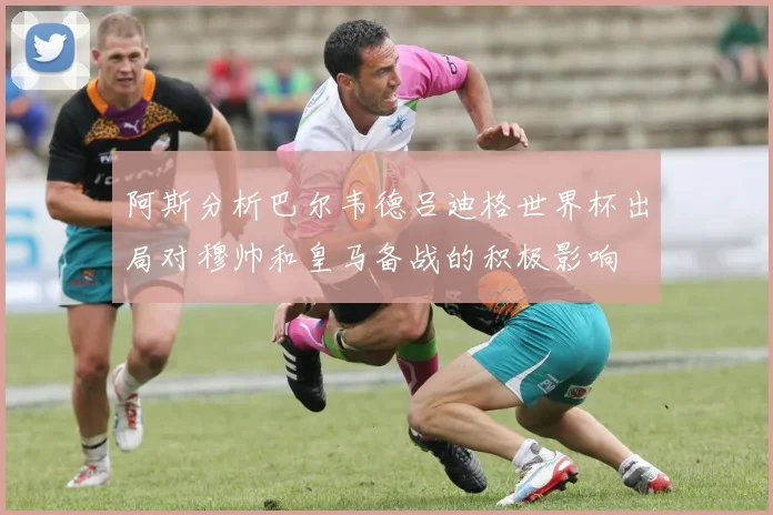 阿斯分析巴尔韦德吕迪格世界杯出局对穆帅和皇马备战的积极影响