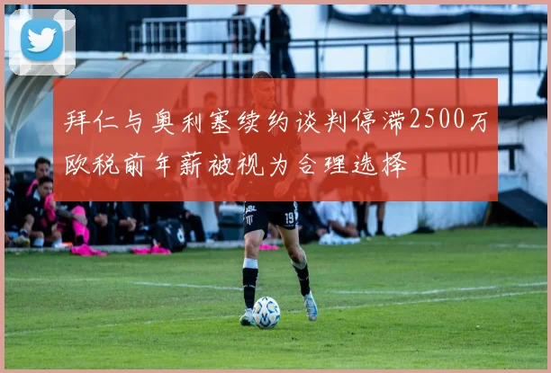 拜仁与奥利塞续约谈判停滞2500万欧税前年薪被视为合理选择