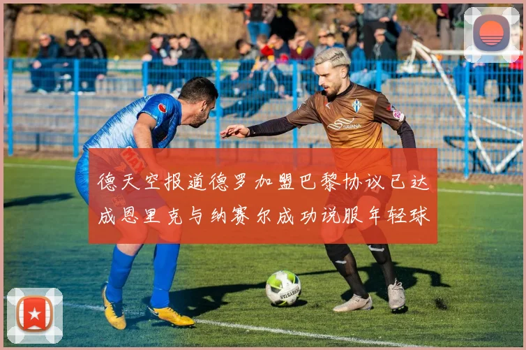 德天空报道德罗加盟巴黎协议已达成恩里克与纳赛尔成功说服年轻球员