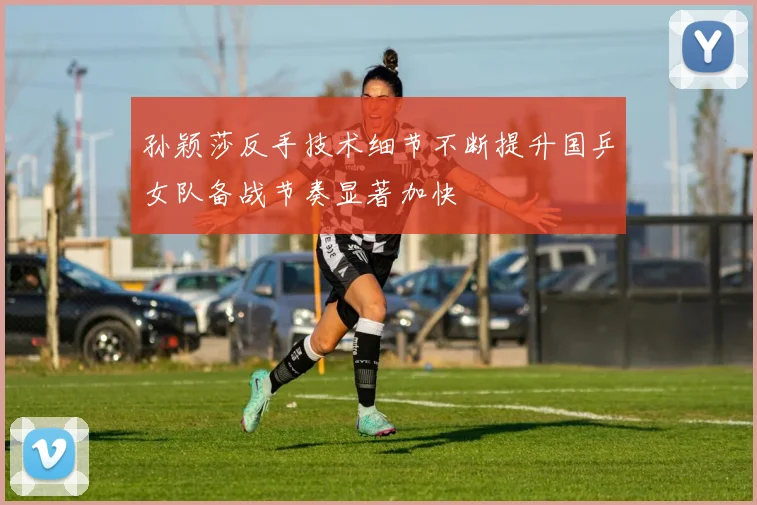 孙颖莎反手技术细节不断提升国乒女队备战节奏显著加快