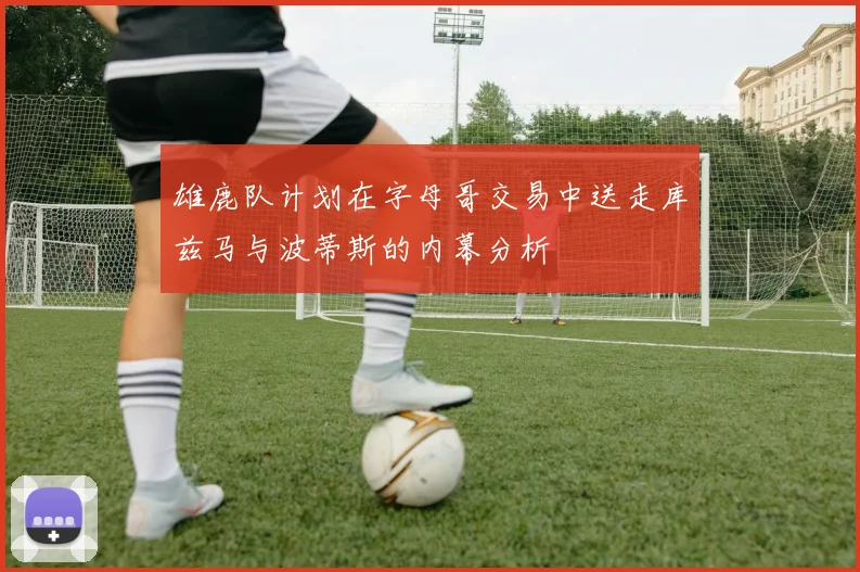 雄鹿队计划在字母哥交易中送走库兹马与波蒂斯的内幕分析