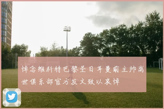 悼念维科特巴黎圣日耳曼前主帅离世俱乐部官方发文致以哀悼