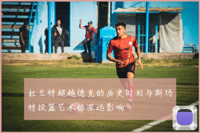 杜兰特超越德克的历史时刻与斯玛特投篮艺术的深远影响