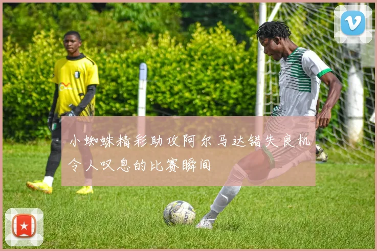 小蜘蛛精彩助攻阿尔马达错失良机令人叹息的比赛瞬间