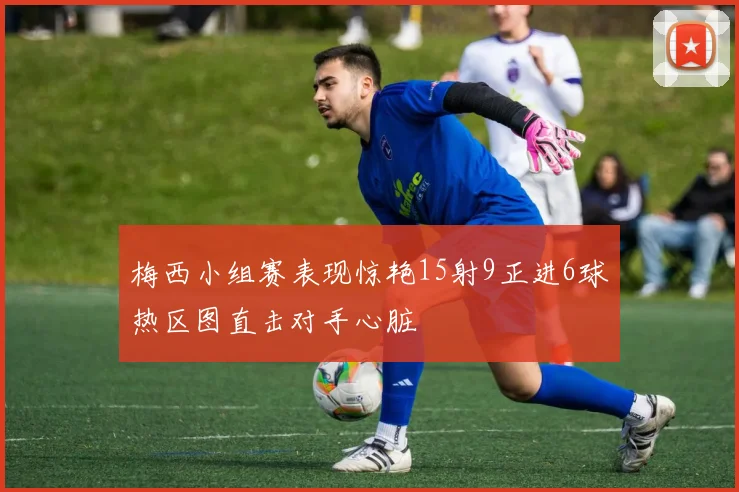 梅西小组赛表现惊艳15射9正进6球热区图直击对手心脏