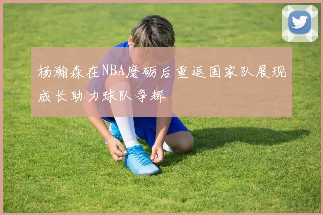 杨瀚森在NBA磨砺后重返国家队展现成长助力球队争辉